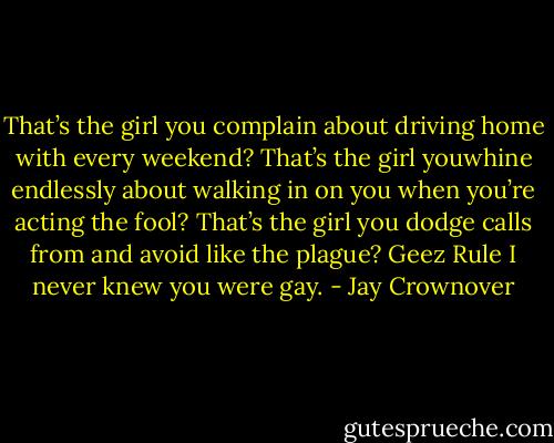 That’s the girl you complain about driving home with every weekend? That’s the girl youwhine endlessly about walking in on you when you’re acting the fool? That’s the girl you dodge calls from and avoid like the plague? Geez Rule I never knew you were gay. - Jay Crownover