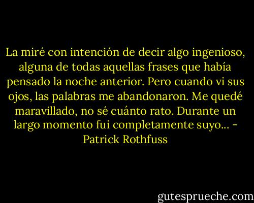 La miré con intención de decir algo ingenioso, alguna de todas aquellas frases que había pensado la noche anterior. Pero cuando vi sus ojos, las palabras me abandonaron. Me quedé maravillado, no sé cuánto rato. Durante un largo momento fui completamente suyo... - Patrick Rothfuss