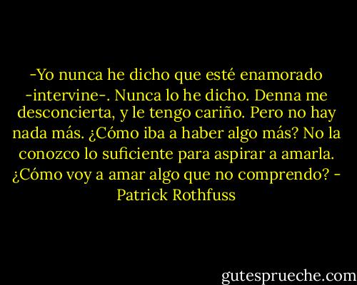 -Yo nunca he dicho que esté enamorado -intervine-. Nunca lo he dicho. Denna me desconcierta, y le tengo cariño. Pero no hay nada más. ¿Cómo iba a haber algo más? No la conozco lo suficiente para aspirar a amarla. ¿Cómo voy a amar algo que no comprendo? - Patrick Rothfuss