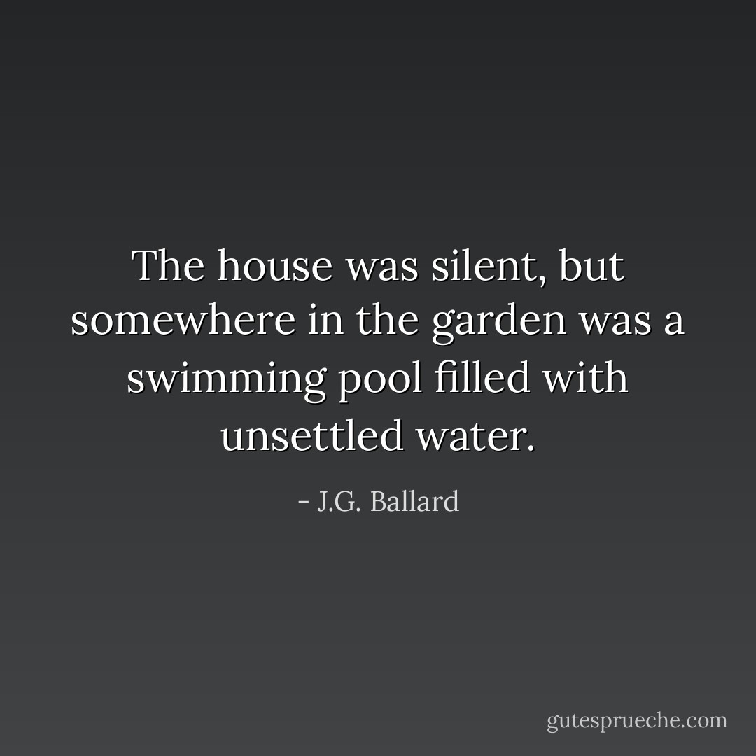 The house was silent, but somewhere in the garden was a swimming pool filled with unsettled water. - J.G. Ballard