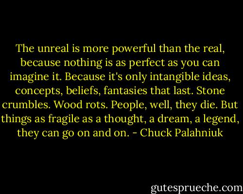 The unreal is more powerful than the real, because nothing is as perfect as you can imagine it. Because it's only intangible ideas, concepts, beliefs, fantasies that last. Stone crumbles. Wood rots. People, well, they die. But things as fragile as a thought, a dream, a legend, they can go on and on. - Chuck Palahniuk
