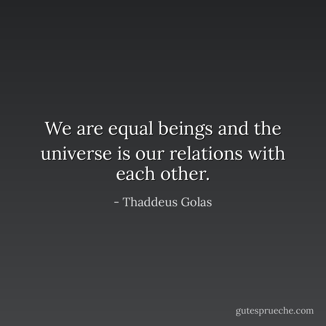 We are equal beings and the universe is our relations with each other. - Thaddeus Golas