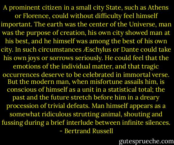 A prominent citizen in a small city State, such as Athens or Florence, could without difficulty feel himself important. The earth was the center of the Universe, man was the purpose of creation, his own city showed man at his best, and he himself was among the best of his own city. In such circumstances Æschylus or Dante could take his own joys or sorrows seriously. He could feel that the emotions of the individual matter, and that tragic occurrences deserve to be celebrated in immortal verse. But the modern man, when misfortune assails him, is conscious of himself as a unit in a statistical total; the past and the future stretch before him in a dreary procession of trivial defeats. Man himself appears as a somewhat ridiculous strutting animal, shouting and fussing during a brief interlude between infinite silences. - Bertrand Russell