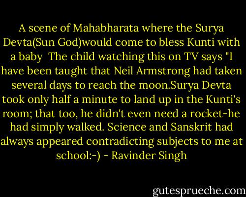 A scene of Mahabharata where the Surya Devta(Sun God)would come to bless Kunti with a baby<br /><br />The child watching this on TV says "I have been taught that Neil Armstrong had taken several days to reach the moon.Surya Devta took only half a minute to land up in the Kunti's room; that too, he didn't even need a rocket-he had simply walked. Science and Sanskrit had always appeared contradicting subjects to me at school:-) - Ravinder Singh