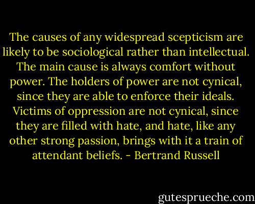 The causes of any widespread scepticism are likely to be sociological rather than intellectual. The main cause is always comfort without power. The holders of power are not cynical, since they are able to enforce their ideals. Victims of oppression are not cynical, since they are filled with hate, and hate, like any other strong passion, brings with it a train of attendant beliefs. - Bertrand Russell