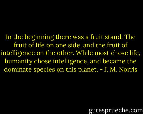 In the beginning there was a fruit stand. The fruit of life on one side, and the fruit of intelligence on the other. While most chose life, humanity chose intelligence, and became the dominate species on this planet. - J. M. Norris