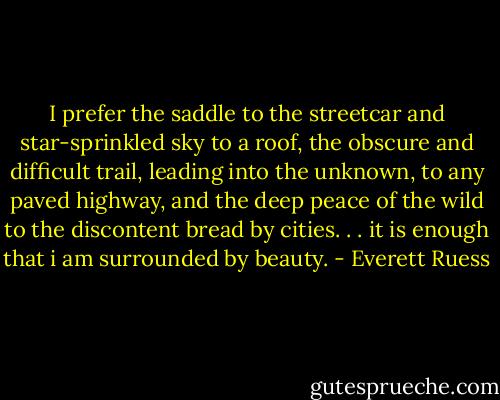 I prefer the saddle to the streetcar and star-sprinkled sky to a roof, the obscure and difficult trail, leading into the unknown, to any paved highway, and the deep peace of the wild to the discontent bread by cities. . . it is enough that i am surrounded by beauty. - Everett Ruess