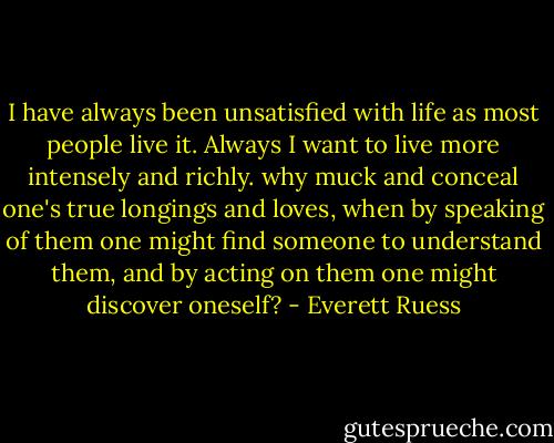 I have always been unsatisfied with life as most people live it. Always I want to live more intensely and richly. why muck and conceal one's true longings and loves, when by speaking of them one might find someone to understand them, and by acting on them one might discover oneself? - Everett Ruess