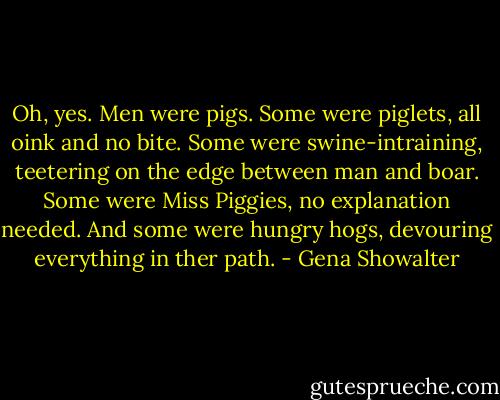 Oh, yes. Men were pigs. Some were piglets, all oink and no bite. Some were swine-intraining, teetering on the edge between man and boar. Some were Miss Piggies, no explanation needed. And some were hungry hogs, devouring everything in ther path. - Gena Showalter