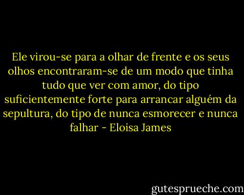 Ele virou-se para a olhar de frente e os seus olhos encontraram-se de um modo que tinha tudo que ver com amor, do tipo suficientemente forte para arrancar alguém da sepultura, do tipo de nunca esmorecer e nunca falhar - Eloisa James