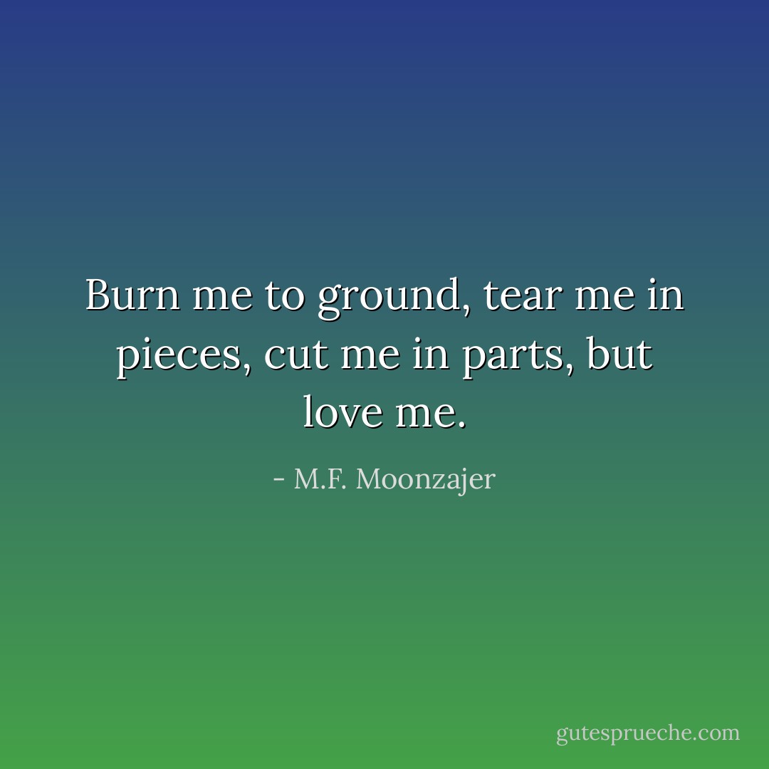 Burn me to ground, tear me in pieces, cut me in parts, but love me. - M.F. Moonzajer