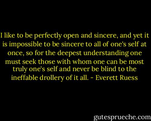 I like to be perfectly open and sincere, and yet it is impossible to be sincere to all of one's self at once, so for the deepest understanding one must seek those with whom one can be most truly one's self and never be blind to the ineffable drollery of it all. - Everett Ruess