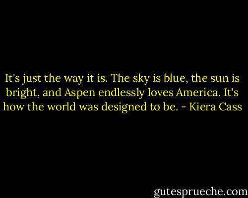 It's just the way it is. The sky is blue, the sun is bright, and Aspen endlessly loves America. It's how the world was designed to be. - Kiera Cass