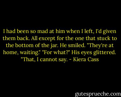 I had been so mad at him when I left, I'd given them back. All except for the one that stuck to the bottom of the jar.<br />He smiled. "They're at home, waiting."<br />"For what?"<br />His eyes glittered. "That, I cannot say. - Kiera Cass