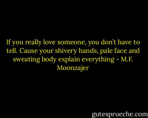If you really love someone, you don’t have to tell. Cause your shivery hands, pale face and sweating body explain everything - M.F. Moonzajer