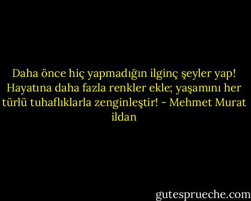 Daha önce hiç yapmadığın ilginç şeyler yap! Hayatına daha fazla renkler ekle; yaşamını her türlü tuhaflıklarla zenginleştir! - Mehmet Murat ildan
