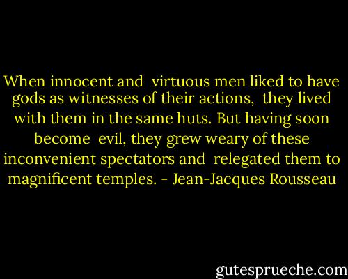 When innocent and <br />virtuous men liked to have gods as witnesses of their actions, <br />they lived with them in the same huts. But having soon become <br />evil, they grew weary of these inconvenient spectators and <br />relegated them to magnificent temples. - Jean-Jacques Rousseau
