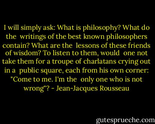 I will simply ask: What is philosophy? What do the <br />writings of the best known philosophers contain? What are the <br />lessons of these friends of wisdom? To listen to them, would <br />one not take them for a troupe of charlatans crying out in a <br />public square, each from his own corner: "Come to me. I'm the <br />only one who is not wrong"? - Jean-Jacques Rousseau