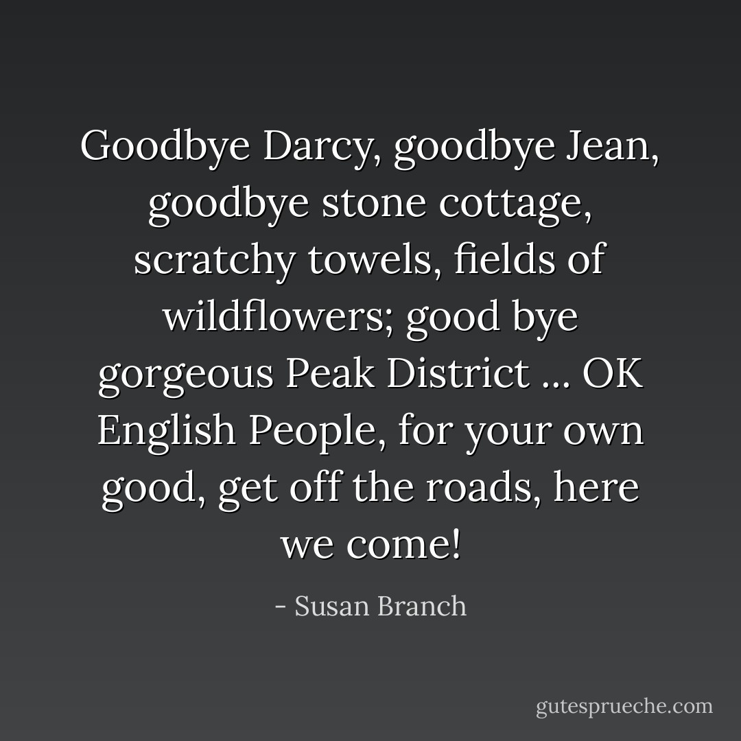 Goodbye Darcy, goodbye Jean, goodbye stone cottage, scratchy towels, fields of wildflowers; good bye gorgeous Peak District ... OK English People, for your own good, get off the roads, here we come! - Susan Branch