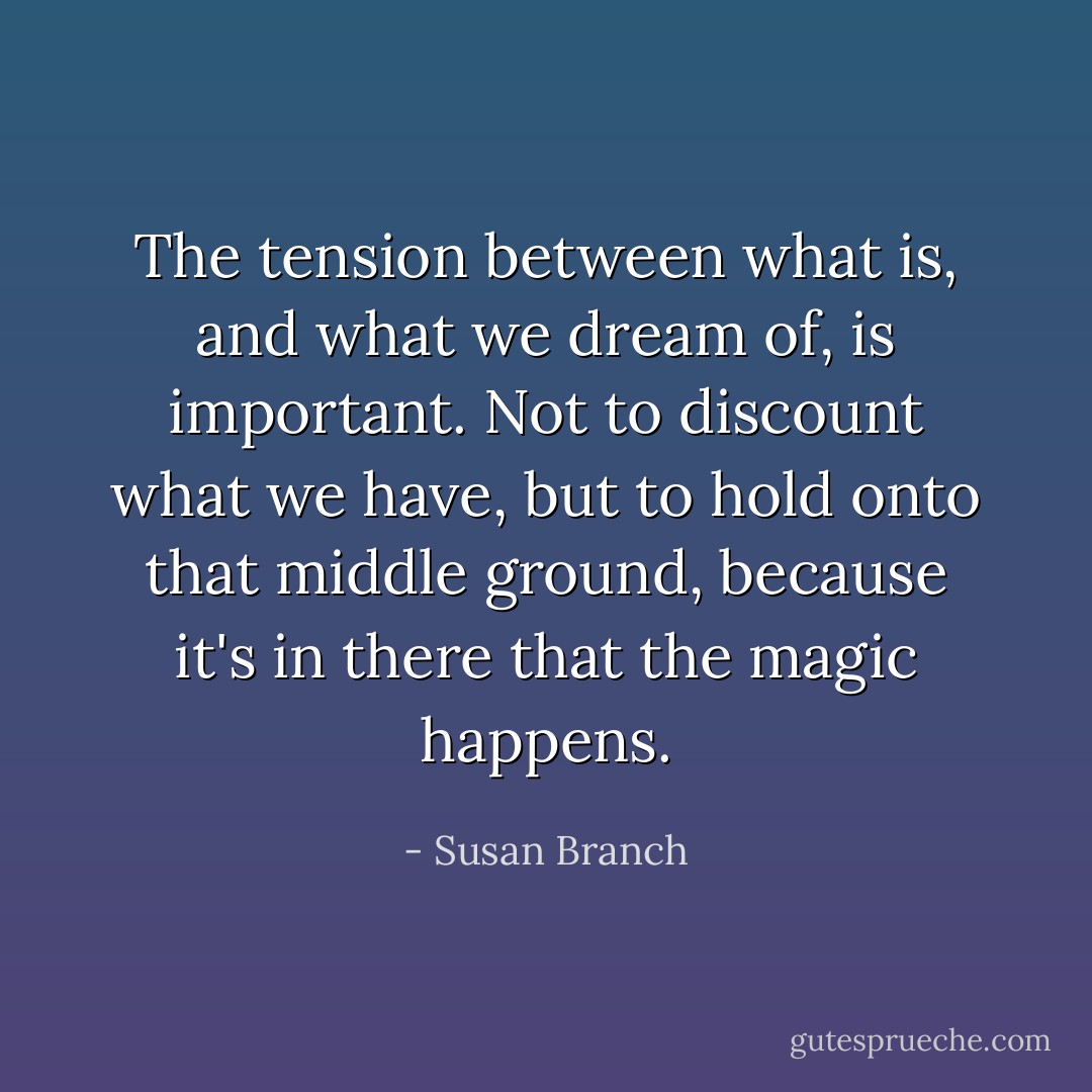 The tension between what is, and what we dream of, is important. Not to discount what we have, but to hold onto that middle ground, because it's in there that the magic happens. - Susan Branch