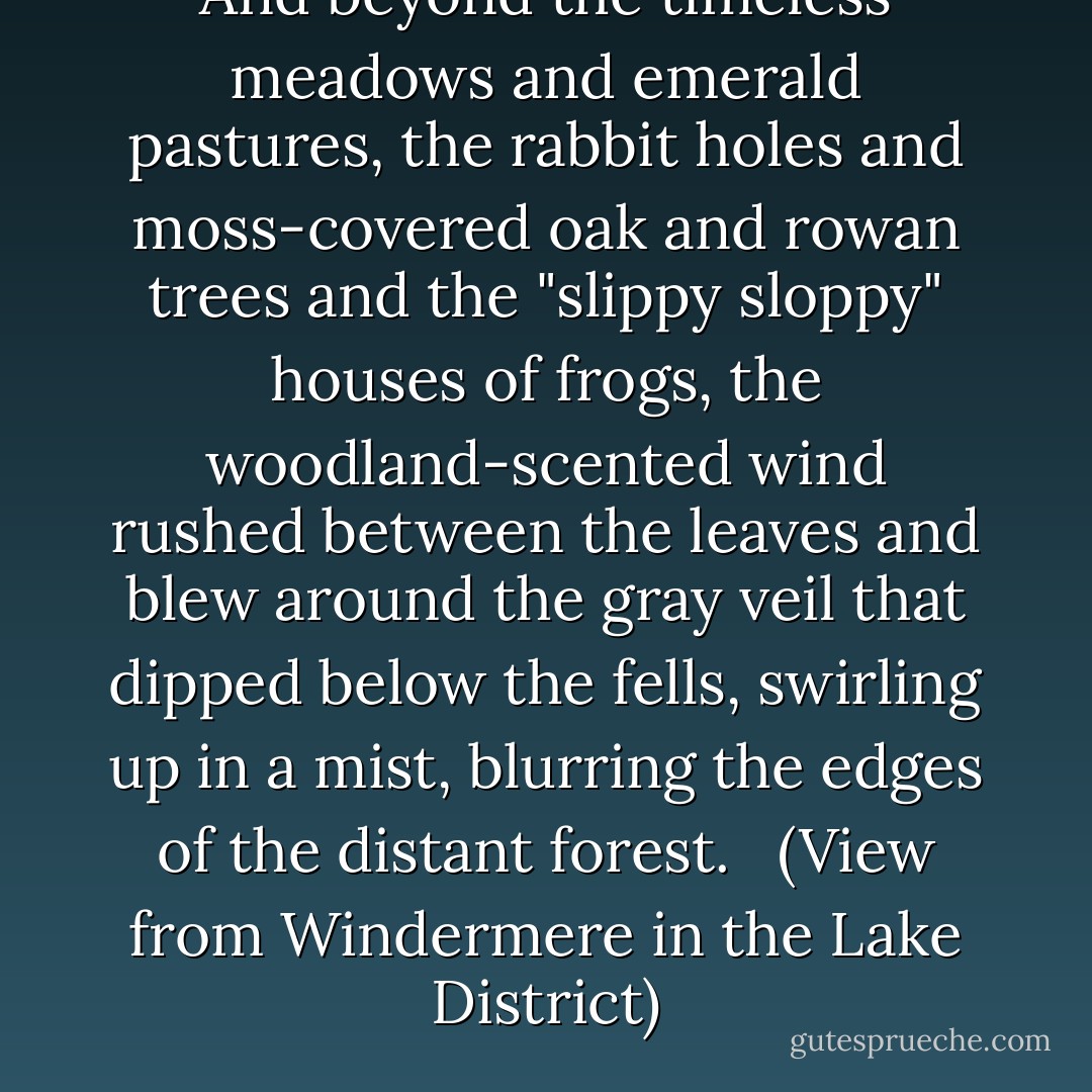 And beyond the timeless meadows and emerald pastures, the rabbit holes and moss-covered oak and rowan trees and the "slippy sloppy" houses of frogs, the woodland-scented wind rushed between the leaves and blew around the gray veil that dipped below the fells, swirling up in a mist, blurring the edges of the distant forest.<br /><br /> (View from Windermere in the Lake District) - Susan Branch