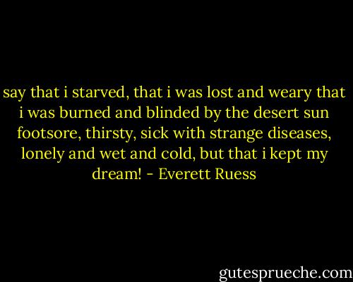 say that i starved, that i was lost and weary<br />that i was burned and blinded by the desert sun<br />footsore, thirsty, sick with strange diseases,<br />lonely and wet and cold, but that i kept my dream! - Everett Ruess