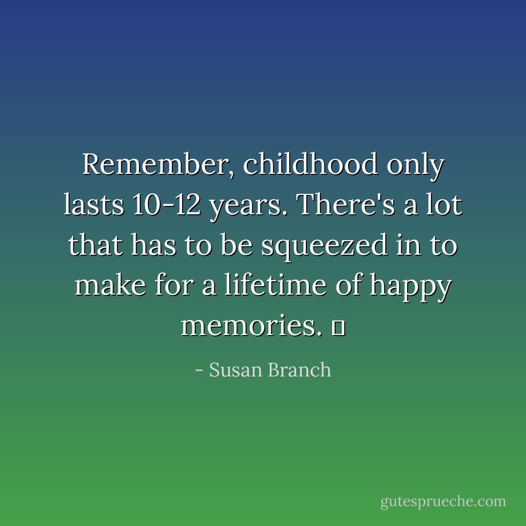 Remember, childhood only lasts 10-12 years. There's a lot that has to be squeezed in to make for a lifetime of happy memories. ♥ - Susan Branch
