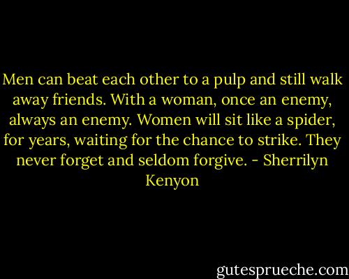 Men can beat each other to a pulp and still walk away friends. With a woman, once an enemy, always an enemy. Women will sit like a spider, for years, waiting for the chance to strike. They never forget and seldom forgive. - Sherrilyn Kenyon