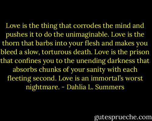 Love is the thing that corrodes the mind and pushes it to do the unimaginable. Love is the thorn that barbs into your flesh and makes you bleed a slow, torturous death. Love is the prison that confines you to the unending darkness that absorbs chunks of your sanity with each fleeting second. Love is an immortal’s worst nightmare. - Dahlia L. Summers