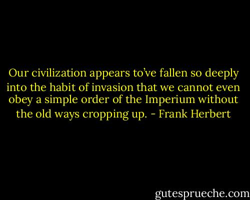 Our civilization appears to’ve fallen so deeply into the habit of invasion that we cannot even obey a simple order of the Imperium without the old ways cropping up. - Frank Herbert