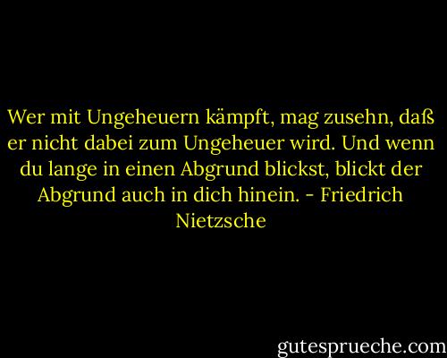 Wer mit Ungeheuern kämpft, mag zusehn, daß er nicht dabei zum Ungeheuer wird. Und wenn du lange in einen Abgrund blickst, blickt der Abgrund auch in dich hinein. - Friedrich Nietzsche