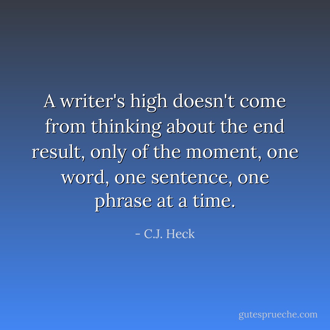 A writer's high doesn't come from thinking about the end result, only of the moment, one word, one sentence, one phrase at a time. - C.J. Heck