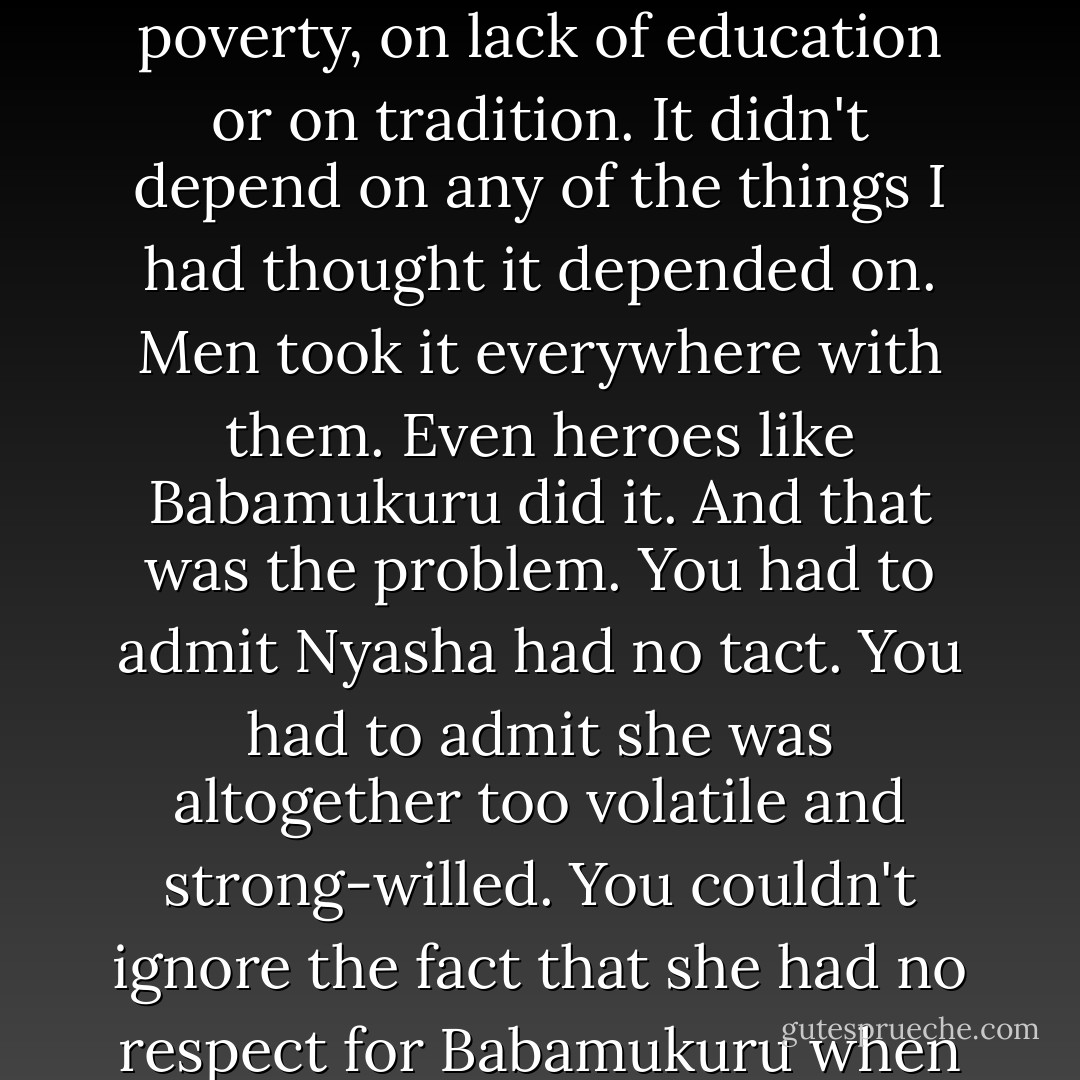 ...condemning Nyasha to whoredom, making her a victim of her femaleness, just as I had felt victimised at home in the days when Nhamo went to school and I grew my maize. The victimisation, I saw, was universal. It didn't depend on poverty, on lack of education or on tradition. It didn't depend on any of the things I had thought it depended on. Men took it everywhere with them. Even heroes like Babamukuru did it. And that was the problem. You had to admit Nyasha had no tact. You had to admit she was altogether too volatile and strong-willed. You couldn't ignore the fact that she had no respect for Babamukuru when she ought to have had lots of it. But what I didn't like was the way that all conflicts came back to the question of femaleness. Femaleness as opposed and inferior to maleness. - Tsitsi Dangarembga