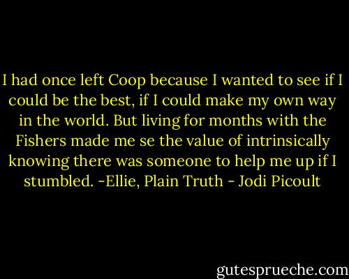 I had once left Coop because I wanted to see if I could be the best, if I could make my own way in the world. But living for months with the Fishers made me se the value of intrinsically knowing there was someone to help me up if I stumbled. -Ellie, Plain Truth - Jodi Picoult