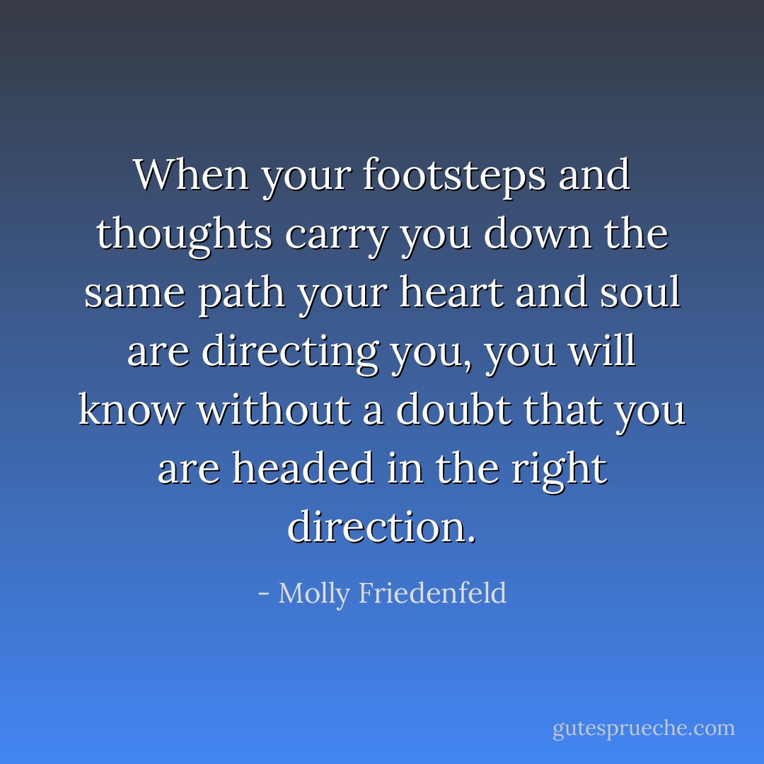 When your footsteps and thoughts carry you down the same path your heart and soul are directing you, you will know without a doubt that you are headed in the right direction. - Molly Friedenfeld