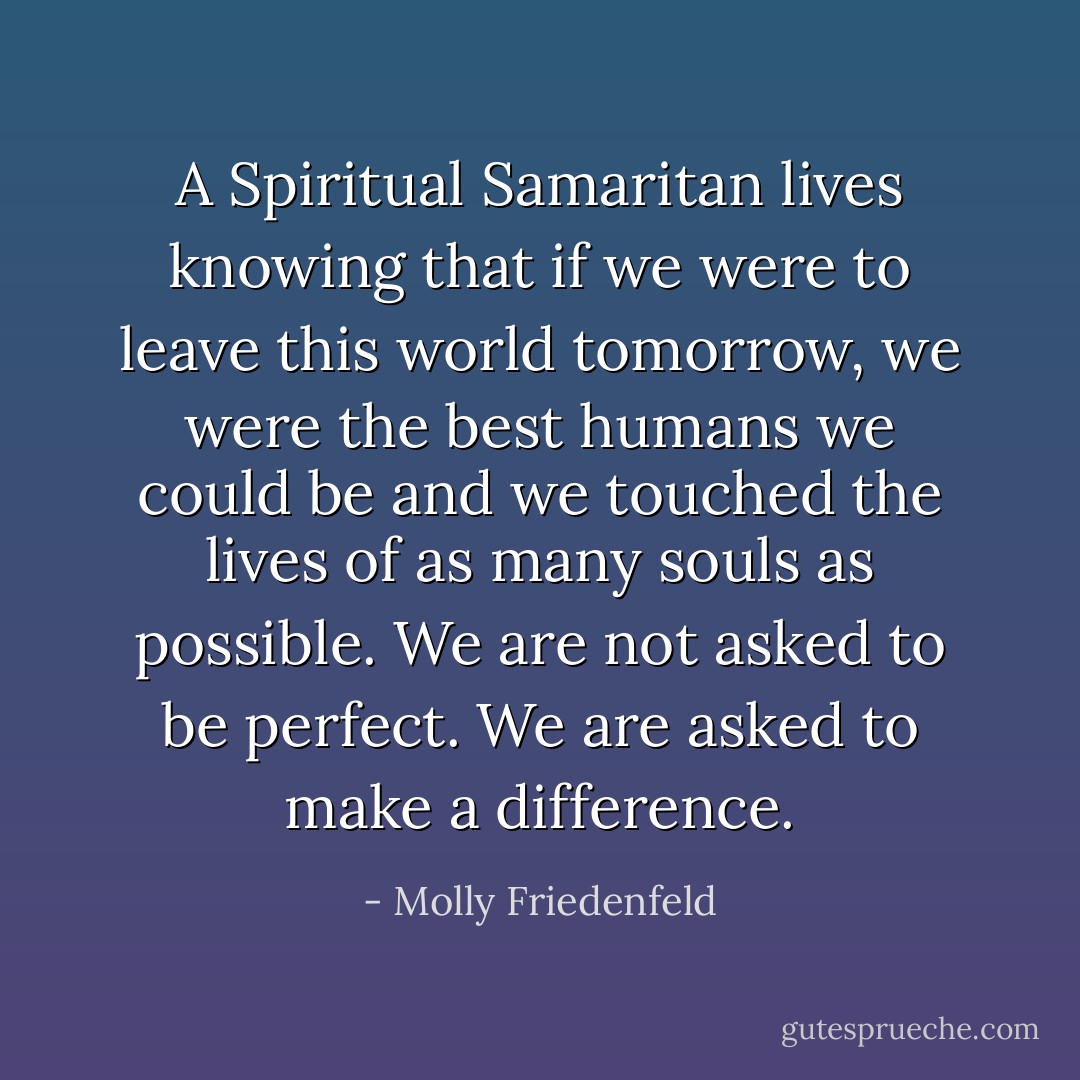 A Spiritual Samaritan lives knowing that if we were to leave this world tomorrow, we were the best humans we could be and we touched the lives of as many souls as possible. We are not asked to be perfect. We are asked to make a difference. - Molly Friedenfeld