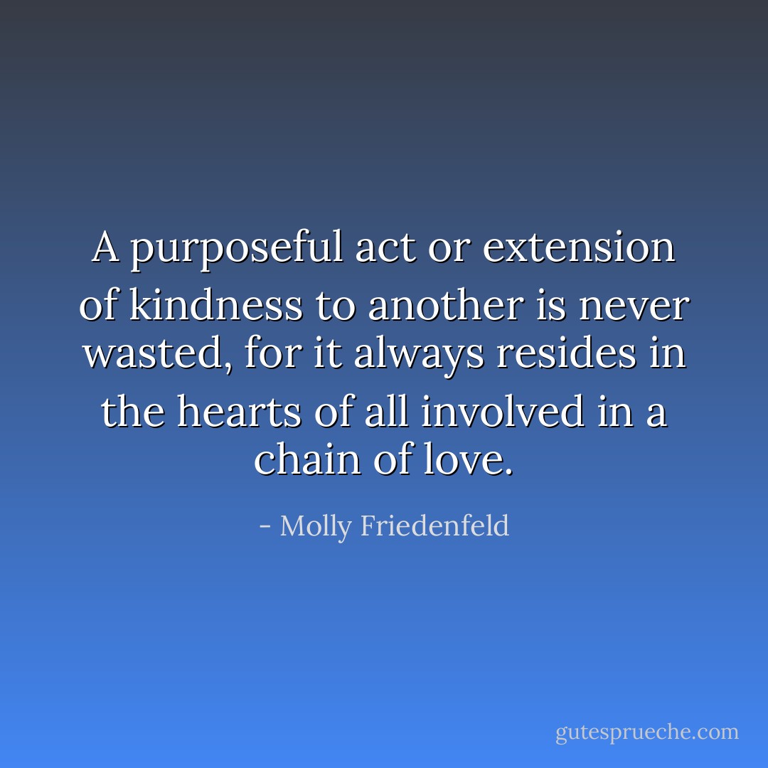 A purposeful act or extension of kindness to another is never wasted, for it always resides in the hearts of all involved in a chain of love. - Molly Friedenfeld