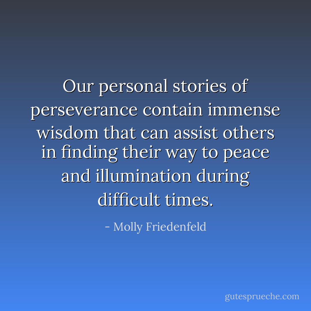 Our personal stories of perseverance contain immense wisdom that can assist others in finding their way to peace and illumination during difficult times. - Molly Friedenfeld