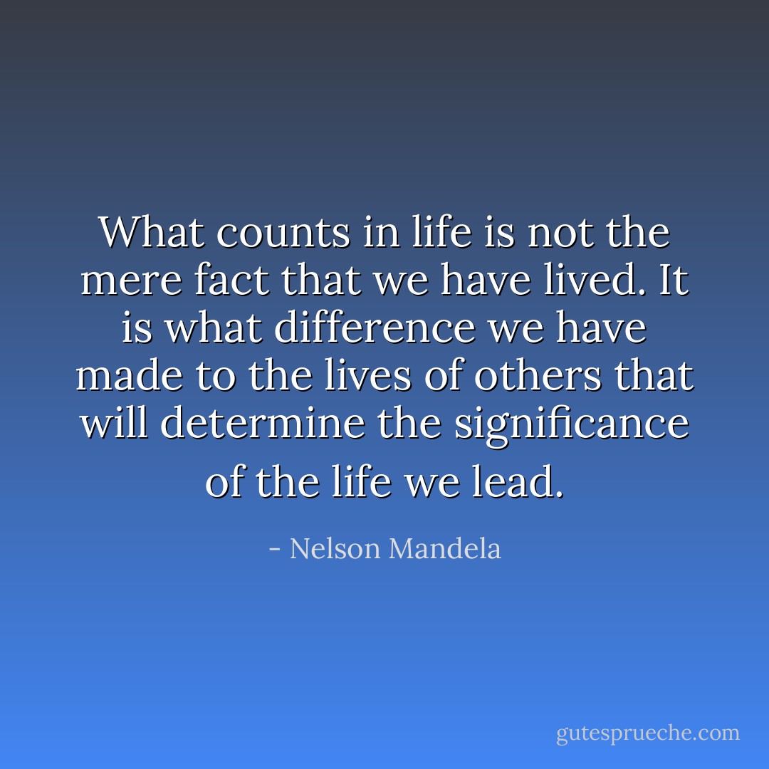 What counts in life is not the mere fact that we have lived. It is what difference we have made to the lives of others that will determine the significance of the life we lead. - Nelson Mandela