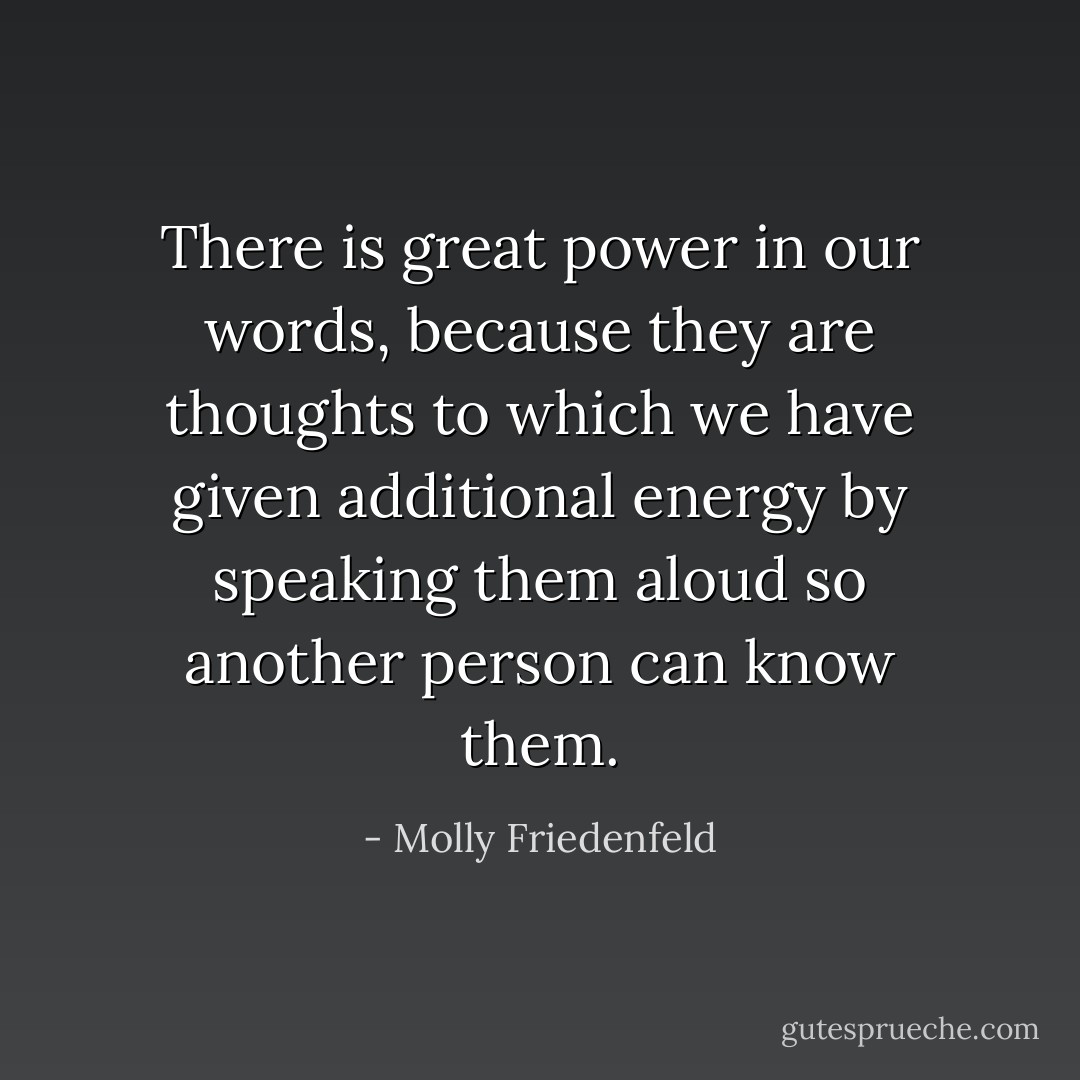 There is great power in our words, because they<br />are thoughts to which we have given additional energy by speaking them aloud so another person can know them. - Molly Friedenfeld