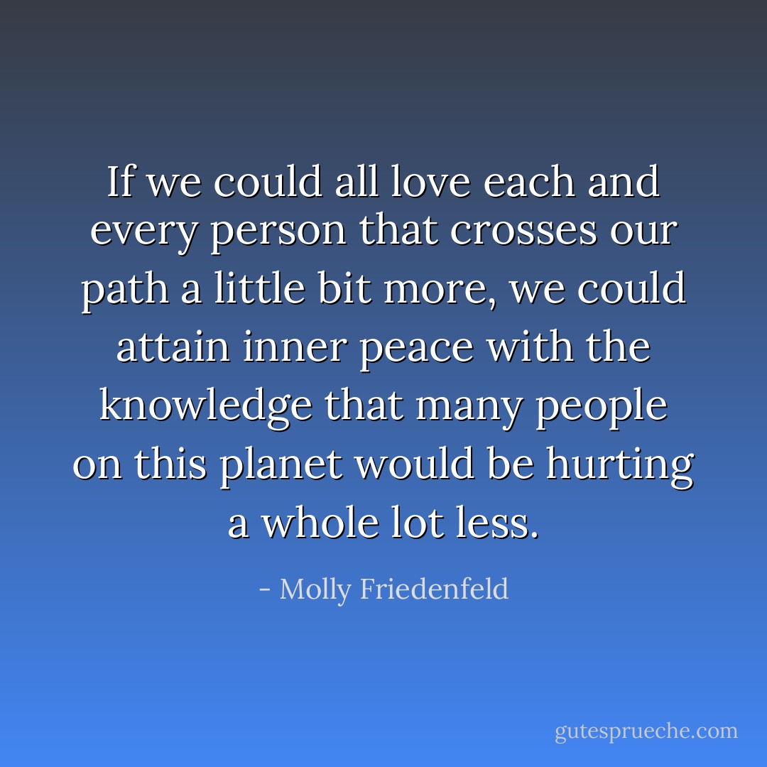 If we could all love each and every person that crosses our path a little bit more, we could attain inner peace with the knowledge that many people on this planet would be hurting a whole lot less. - Molly Friedenfeld
