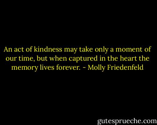 An act of kindness may take only a moment of our time, but when captured in the heart the memory lives forever. - Molly Friedenfeld
