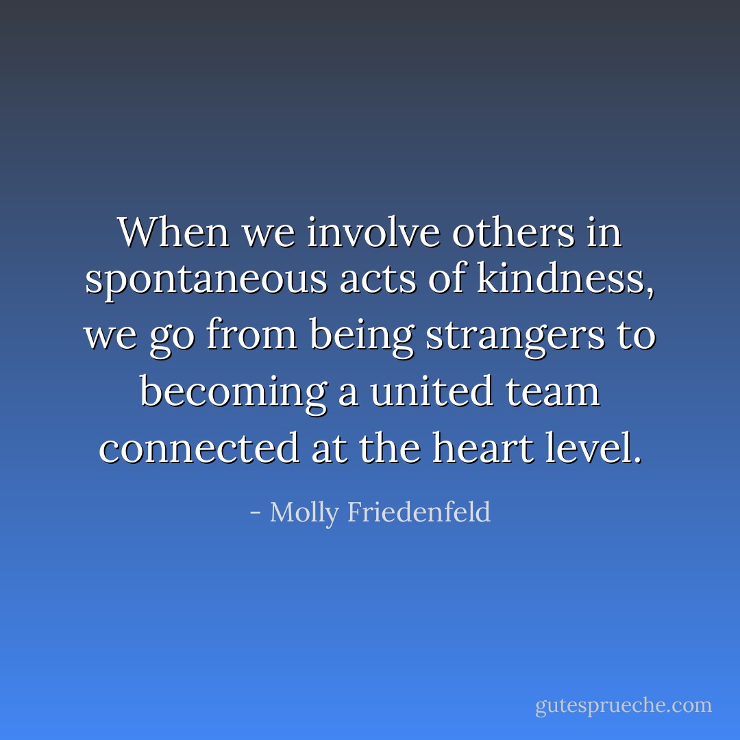When we involve others in spontaneous acts of kindness, we go from being strangers to becoming a united team connected at the heart level. - Molly Friedenfeld