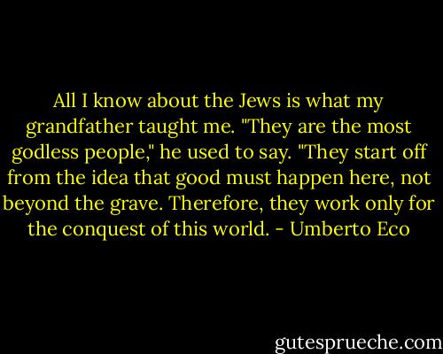 All I know about the Jews is what my grandfather taught me. "They are the most godless people," he used to say. "They start off from the idea that good must happen here, not beyond the grave. Therefore, they work only for the conquest of this world. - Umberto Eco