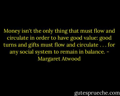 Money isn't the only thing that must flow and circulate in order to have good value: good turns and gifts must flow and circulate . . . for any social system to remain in balance. - Margaret Atwood