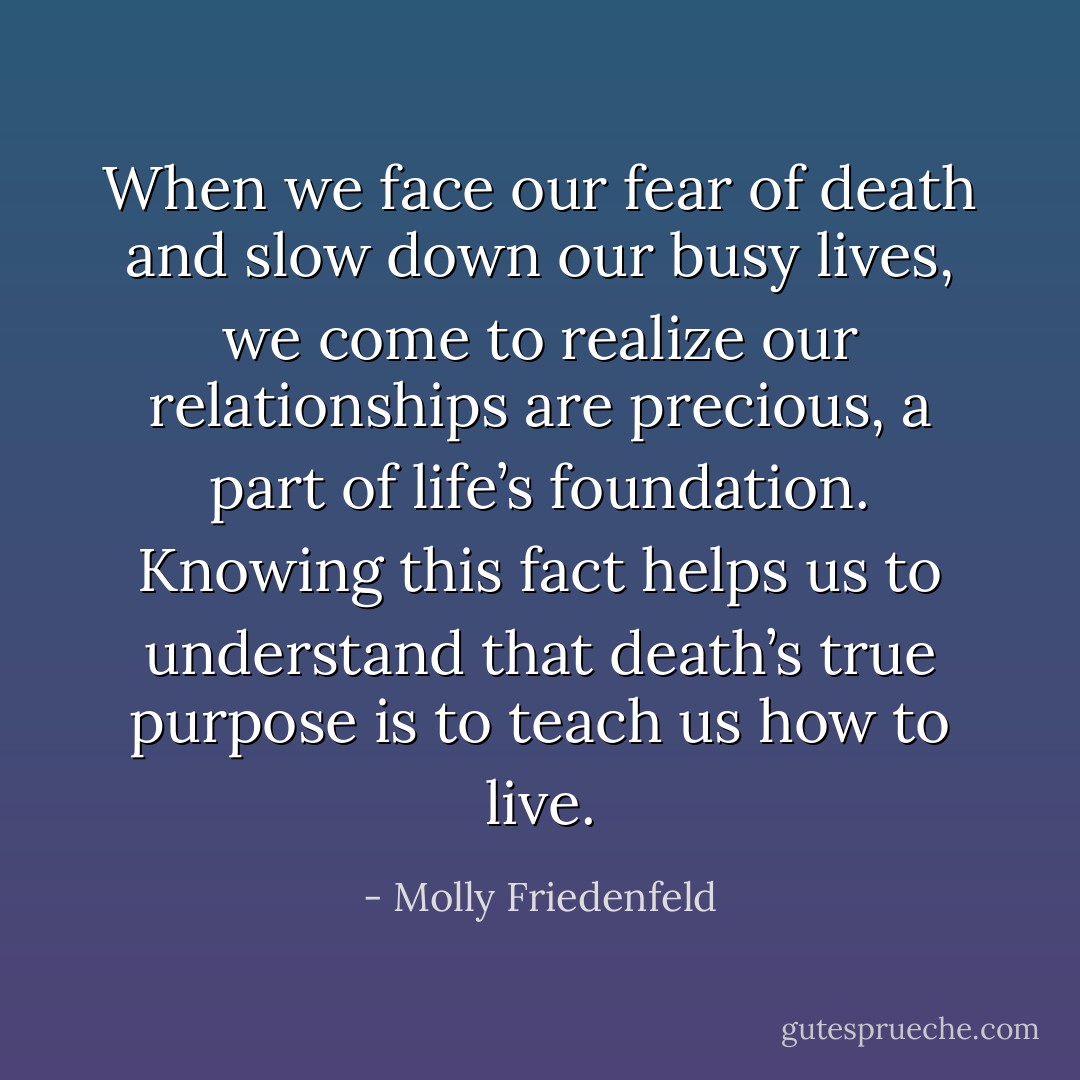 When we face our fear of death and slow down our busy lives, we come to realize our relationships are precious, a part of life’s foundation. Knowing this fact helps us to understand that death’s true purpose is to teach us how to live. - Molly Friedenfeld