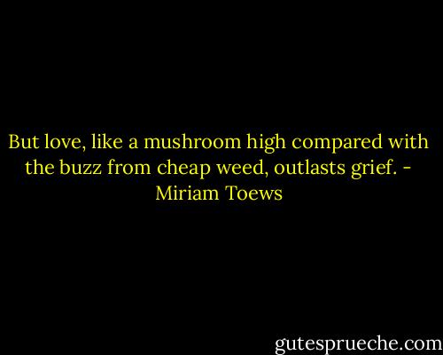 But love, like a mushroom high compared with the buzz from cheap weed, outlasts grief. - Miriam Toews