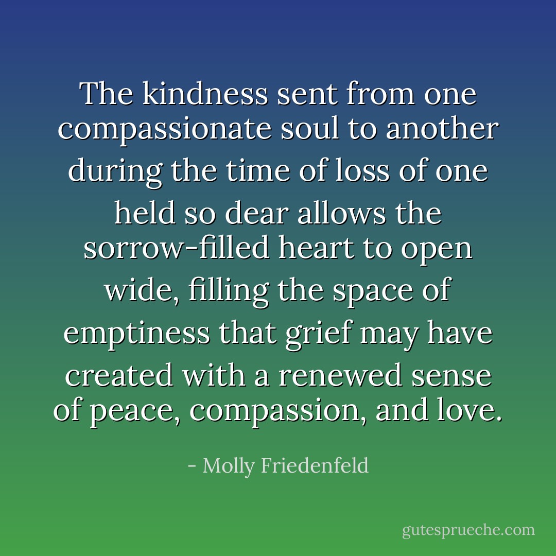 The kindness sent from one compassionate soul to another during the time of loss of one held so dear allows the sorrow-filled heart to open wide, filling the space of emptiness that grief may have created with a renewed sense of peace, compassion, and love. - Molly Friedenfeld