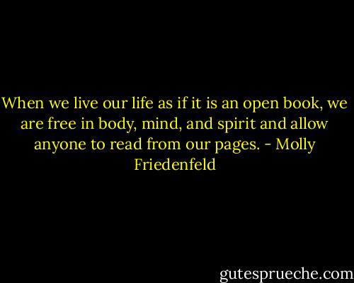 When we live our life as if it is an open book, we are free in body, mind, and spirit and allow anyone to read from our pages. - Molly Friedenfeld