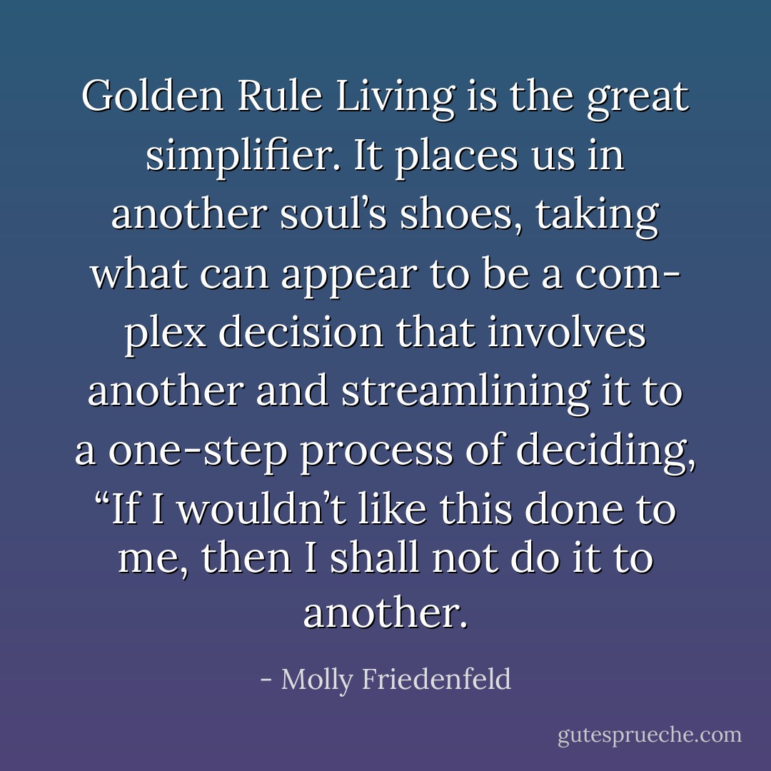 Golden Rule Living is the great simplifier. It places us in another soul’s shoes, taking what can appear to be a com- plex decision that involves another and streamlining it to a one-step process of deciding, “If I wouldn’t like this done to me, then I shall not do it to another. - Molly Friedenfeld
